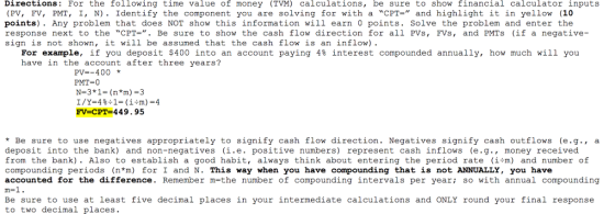 Directions: For the following time value of money (TVM) calculations, be sure to show financial calculator inputs (PV, FV, PMT, I, N). Identify the component you are solving for with a CPT- and highlight it in yellow (10 points). Any problem that does NOT show this information will earn 0 points. Solve the problem and enter the response next to the CPT.. Be sure to show the cash flow direction for all PVs, FVs, and PMTs (if a negative- sign is not shown, it will be assumed that the cash flow is an inflow) For example, if you deposit $400 into an account paying 4% interest compounded annually, how much will you have in the account after three years? PV=-400 * PMT=0 N-3*1-(n*m)-3 FV-CPT-449.95 *Be sure to use negatives appropriately to signifv cash flow direction. Negatives sianify cash outflows (e.g., a deposit into the bank) and non-negatives (i.e. positive numbers) represent cash inflows (e.g., money received from the bank). Also to establish a good habit, always think about entering the period rate (im) and number of compounding periods (n*m) for I and N. This way when you have compounding that is not ANNUALLY, you have accounted for the difference. Remember m=the number of compounding intervals per year; so with annual compounding Be sure to use at least five decimal places in your intermediate calculations and ONLY round your final response to two decimal places.