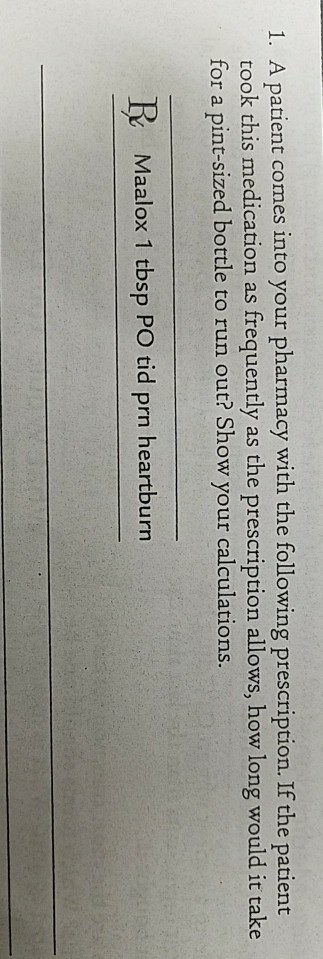 1. A patient comes into your pharmacy with the following prescription. If the patient took this medication as frequently as the prescription allows, how long would it take for a pint-sized bottle to run out? Show your calculations R Maalox 1 tbsp PO tid prn heartburn