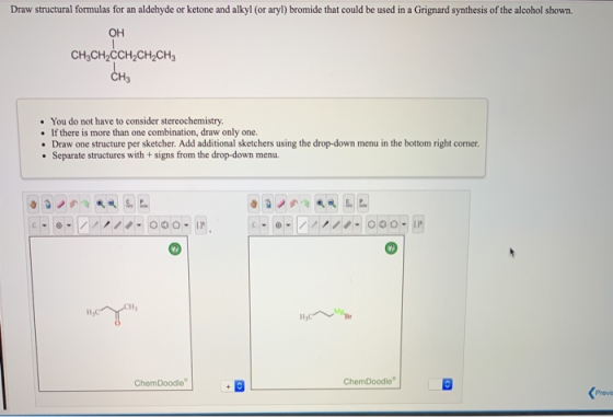 Draw structural formulas for an aldehyde or ketone and alkyl (or aryl) bromide that could be used in a Grignard synthesis of