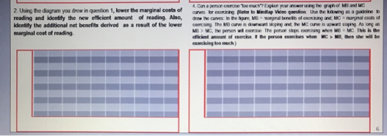 4. Can a person exercise too much 7 Expian your answer using the grphof MB and MC 2. Using the diagram you drew in question 1, lower the marginal costs of arves for exercsing (Refer to Mindtap Video question: Use the biknsing as a guidelinetko reading and identify the new efficient amount of reading. Also, drw the curves: In the ige, MB mangnal bereits of exercsing and, MC marginal costs of identify the additional net benefits derived as a result of the lower exncsing The MB curvwe ibs dowrward soprg and, the MC curve is upward soping As long a ME> MC, the person wil exercise The porson stops exercising when MB MC. This is the efficient amount of exercise. I the person exercises when MC > MB, then she will be marginal cost of reading. exercising too much )