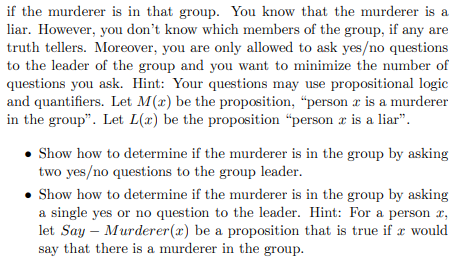 if the murderer is in that group. You know that the murderer is a liar. However, you dont know which members of the group, if any are truth tellers. Moreover, you are only allowed to ask yes/no questions to the leader of the group and you want to minimize the number of questions you ask. Hint: Your questions may use propositional logic and quantifiers. Let M(x) be the proposition, person is a murderer in the group. Let L(x) be the person r is a liar Show how to determine if the murderer is in the group by asking two yes/no questions to the group leader . Show how to determine if the murderer is in the group by asking a single yes or no question to the leader. Hint: For a person r, let Say - Murderer(x) be a proposition that is true if x would say that there is a murderer in the group.