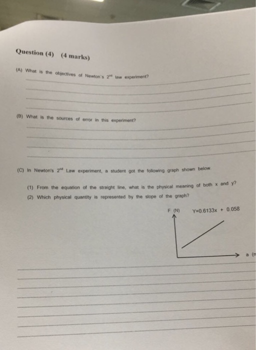 Question (4) (4 marks) (A) What is the objectives of Newtons t low experiment (B) What is the sources of error in this experiment? (C) In Newtons 2 Law experiment, a student got the following graph shown below and y? (1) From the equation of the straight line, what is the physical meaning of both x (2) Which physical quantity is represented by the slope of the graph? F (N) y 0.6133x +0.058