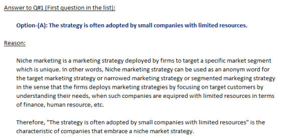 Answer to Q#1 (First question in the list) Option-(A): The strategy is often adopted by small companies with limited resources. Reason: Niche marketing is a marketing strategy deployed by firms to target a specific market segment which is unique. In other words, Niche marketing strategy can be used as an anonym word for the target marketing strategy or narrowed marketing strategy or segmented markeging strategy in the sense that the firms deploys marketing strategies by focusing on target customers by understanding their needs, when such companies are equipred with limited resources in terms of finance, human resource, etc characteristic of companies that embrace a niche market strategy.