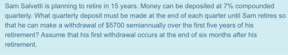 Sam Salvetti is planning to retire in 15 years. Money can be deposited at 7% compounded quarterly. What quarterly deposit mus