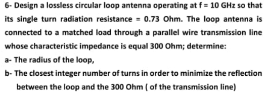 6- Design a lossless circular loop antenna operating at f = 10 GHz so that its single turn radiation resistance = 0.73 Ohm. T