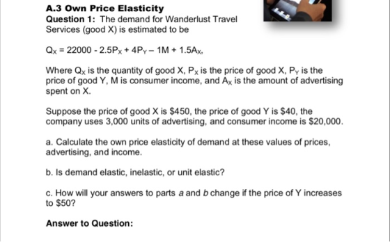 A3 Own Price Elasticity Question 1: The demand for Wanderlust Travel Services (good X) is estimated to be Qx = 22000-2.5Px + 4PY-1 M 1 .5Ax. Where Qx is the quantity of good X, Px is the price of good X, Py is the price of good Y, M is consumer income, and Ax is the amount of advertising spent on X. Suppose the price of good X is $450, the price of good Y is $40, the company uses 3,000 units of advertising, and consumer income is $20,000. a. Calculate the own price elasticity of demand at these values of prices, advertising, and income. b. Is demand elastic, inelastic, or unit elastic? c. How will your answers to parts a and b change if the price of Y increases to $50? Answer to Question: