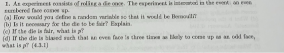 1. An experiment consists of rolling a die once. The experiment is interested in the event: an even numbered face comes up. (a) How would you define a random variable so that it would be Bernoulli? (b) Is it necessary for the die to be fair? Explain. (c) If the die is fair, what is p? (d) If the die is biased such that an even face is three times as likely to come up as an odd face, what is p? (4.3.1)