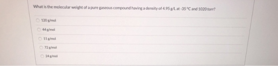 What is the molecular weight of a pure gaseous compound having a density of 4.95 g/L at -35°C and 1020 torr? 120 g/mol 44 g/m