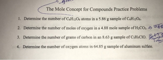 The Mole Concept for Compounds Practice Problems 1. Determine the number of C&H1206 atoms in a 5.86 g sample of CH1206 2. Determine the number of moles of oxygen in a 4.88 mole sample of H2COs. 3. Determine the number of grams of carbon in an 8.63 g sample of C3HsCIO. 4. Determine the number of oxygen atoms in 64.85 g sample of aluminum sulfate.
