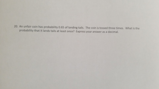 20. An unfair coin has probability 0.65 of landing tails. The coin is tossed three times. What is the probability that it lan