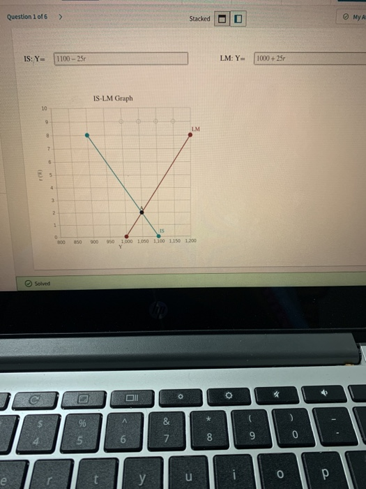 Question 1 of 6 A Stacked MyA IS: Y- 1100 - 250 LM: Y= 1000 + 257 IS-LM Graph 10 9 LM 8 2 6 5 2 1 0 800 IS 950 1000 100 1100