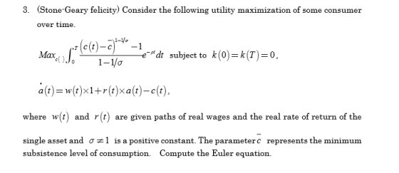 3. Stone-Geary felicity) Consider the following utility maximization of some consumer over time. cr(e(t)-c)사-l eMt subject to k(0)=k(T)=0, where w(t) and r(t) are given paths of real wages and the real rate of return of the single asset and σ ël is a positive constant. The parameter c represents the minimum subsistence level of consumption. Compute the Euler equation.