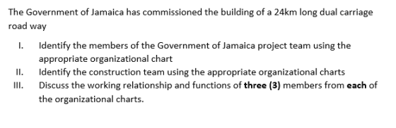 The Government of Jamaica has commissioned the building of a 24km long dual carriage road way I. Identify the members of the Government of Jamaica project team using the appropriate organizational chart II Identify the construction team using the appropriate organizational charts III. Discuss the working relationship and functions of three (3) members from each of the organizational charts.