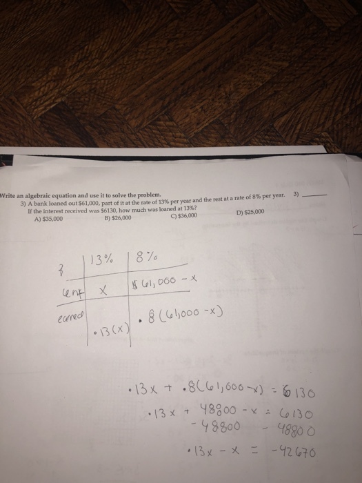 Write an algebraic equation and use it to solve the problem. з) A bank loaned out$61,000,part of it at the rate of 13% per year and the rest at a rate of 8% per year. 3) If the interest received was $6130, how much was loaned at 13%? C) $36,000 A) $35,000 B) $26,000 D) $25,000 13% 18% eund 13 (x 8800 4880 , 13メ -ㄨㄧ -42 С70