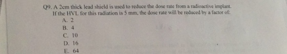 Q9. A 2cm thick lead shield is used to reduce the dose rate from a radioactive implant. If the HVL for this radiation is 5 mm, the dose rate will be reduced by a factor of: A. 2 B. 4 C. 10 D. 16 E. 64