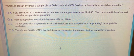 What does it mean if you use a sample of size 50 to construct a 95% Confidence interval for a population proportion? O A. If