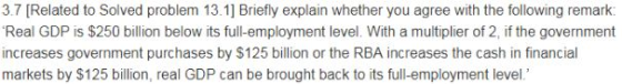 3.7 [Related to Solved problem 13.1] Briefly explain whether you agree with the following remark Real GDP is $250 billion below its full-employment level. With a multiplier of 2, if the government increases government purchases by $125 billion or the RBA increases the cash in financial markets by $125 billion, real GDP can be brought back to its full-employment level
