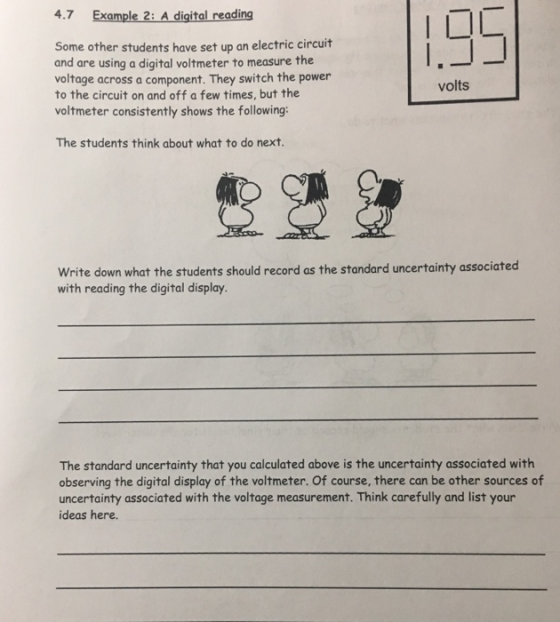 4.7 Example 2: A digital reading Some other students have set up an electric circuit and are using a digital voltmeter to measure the voltage across a component. They switch the power to the circuit on and off a few times, but the voltmeter consistently shows the following: volts The students think about what to do next. Write down what the students should record as the standard uncertainty associated with reading the digital display The standard uncertainty that you calculated above is the uncertainty associated with observing the digital display of the voltmeter. Of course, there can be other sources of uncertainty associated with the voltage measurement. Think carefully and list your ideas here.
