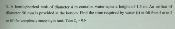 3. A hemispherical tank of diameter 4 m contains water upto a height of 1.5 m. An orifice of darmeter 50 mm is provided at the bottom. Find the time required by water (i) to fall from 5 m to 2 m (ii) for completely emptying to tank. Take Ca 0.6