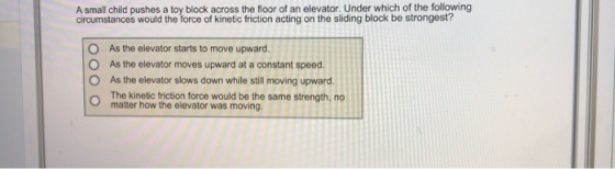 A small child pushes a toy block across the floor of an elevator. Under which of the following circumstances would the force
