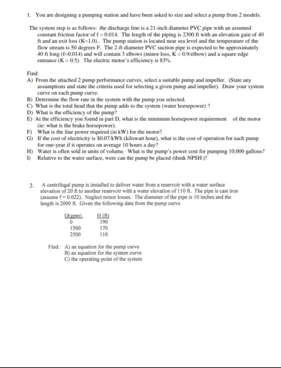 1. You are designing a pumping station and have been asked to size and select a pump from 2 models. The system step is as follows: the discharge line is a 21-inch diameter PVC pipe with an assumed constant friction factor of f 0.014. The length of the piping is 2300 ft with an elevation gain of 40 ft and an exit loss (K-1.0).. The pump station is located near sea level and the temperature of the flow stream is 50 degrees F. The 2-ft diameter PVC suction pipe is expected to be approximately 40 ft long (-0.014) and will contain 3 elbows (minor loss, K 0.9/elbow) and a square edge entrance (K 0.5). The electric motors efficiency is 83%. Find: A From the attached 2 pump performance curves, select a suitable pump and impeller. (State any assumptions and state the crieria used for selecting a given pump and impeller). Draw your system curve on each pump curve. B) Determine the flow rate in the system with the pump you selected. C) What is the total head that the pump adds to the system (water horsepower) ? D) What is the efficiency of the pump? E) At the efficiency you found in part D, what is the minimum horsepower requirement of the motor (ie: what is the brake horsepower) What is the line power required (in kW) for the motor? If the cost of electricity is $0.07/kWh (kilowatt hour), what is the cost of operation for each pump for one-year if it operates on average 10 hours a day? F) G) H) Water is often sold in units of volume. What is the pumps power cost for pumping 10,000 gallons? I) Relative to the water surface, were can the pump be placed (think NPSH)? A centrifugal pump is installed to deliver water from a reservoir with a water surface elevation of 20 ft to another reservoir with a water elevation of 110 ft. The pipe is cast iron (assume f 0.022). Neglect minor losses. The diameter of the pipe is 10 inches and the length is 2000 ft. Given the following data from the pump curve 2. 1500 2500 190 170 110 Find: A) an equation for the pump curve B) an equation for the system curve C) the operating point of the system