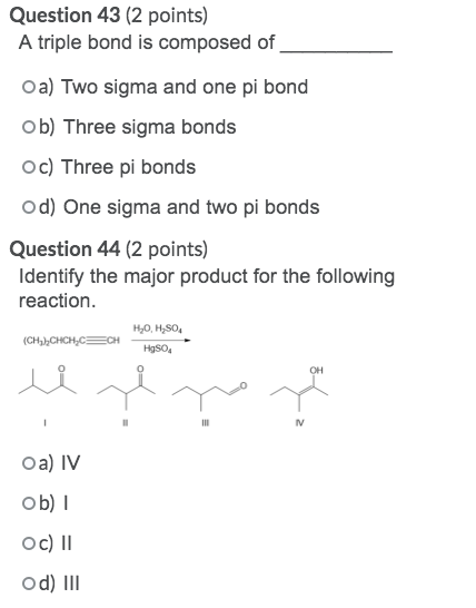 Question 43 (2 points) A triple bond is composed of Oa) Two sigma and one pi bond ob) Three sigma bonds Oc) Three pi bonds od