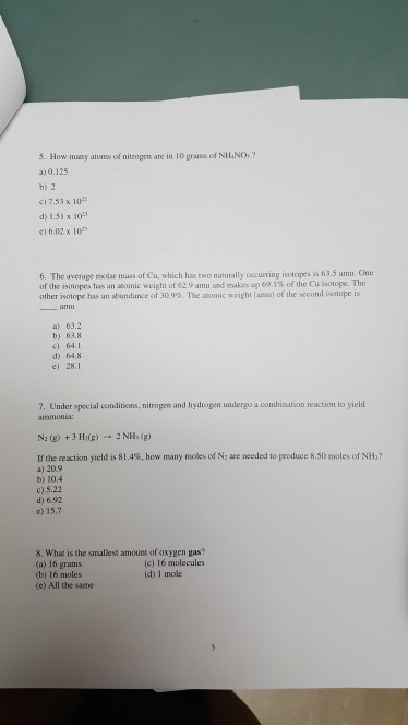 5. How many atoms of nitrogen are in 10 grams of NHINO? a)0.125 b) 2 17.53 x 10 d) 1.51 x 10 1 6.02 x 10 6. The average molar mass of Cu, which has two naturally cecurring isotopes is of the islopes has an atomic weight of 619 amu and makes up e9.1% of lhe custope. The other isotope has an abundance of 30.9% . The atomic weight (am) of the second istice is 63.5 amu. One a 63.2 b) 63.8 el 64.1 d) 64.8 e) 28.1 7. Under special conditions, nitrogen and hydrogen undergo a combination reaction to yield ammonia: If the reaction yield is 8 1.4%. how many moles of N2 are needed to produce 850 moles of NH? a) 20.9 b) 10.4 c) 5.22 d) 6.92 e) 15.7 8. Wha is the smallest amount of oxygen gas? (a) 16 grams (b) 16 moles (e) All the same (c) 16 molecules (d) 1 mole