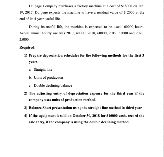 Du page Company purchases a factory machine at a cost of $18000 on Jan. 1st, 2017. Du page expects the machine to have a resi
