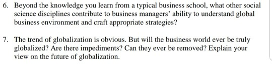 6. Beyond the knowledge you learn from a typical business school, what other social science disciplines contribute to business managers ability to understand global business environment and craft appropriate strategies? 7. The trend of globalization is obvious. But will the business world ever be truly globalized? Are there impediments? Can they ever be removed? Explain your view on the future of globalization.