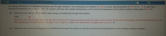 An energy technician is Investigating energy loss through windows. The windowpane of interest is 0. 450 cm thick, has dimensions of 0.92 m x 1.75 m, and has a thermal crdctivity of 0.8 w/(m·°C). On a given cold day, the outside temperature is 0°C and the temperature of the interior surface f the glass is 260 Determine the rate (in W) at which heat energy is transferred through the window. 4784 See yo·ar, find an expression for the rate of conduction of eat energy through the glass in terms of the dimensions ofthe gass, the ter ur or au min the temperature on both sides of the glass. Dont forget to corvert the thickness of the glass from am to m. w (a) ind (b) Determine the amount of energy (in transferred through the window in one day, assuming the temperature on the surfaces remains constant.