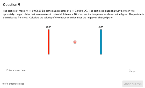 Question 9 The particle of mass, m0.00859 kg carries a net charge of q 0.0950 HC. The particle is placed halfway between two oppositely charged plates that have an electric potential diference 10 V across the two plates, as shown in the figure. The particle is then released from rest. Calculate the velocity of the charge when it strikes the negatively charged plate. +5 V -5 V Enter answer here m/s of 6 attempts used CHECK ANSWER