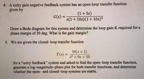 A unity gain negative feedback system has an open-loop transfer function given by 4. s) = s(1 + 10s)(1 + 10s)? Draw a Bode diagram for this system and determine the loop gain K required for a phase margin of 20 deg. What is the gain margin? 5. We are given the closed-loop transfer function 10(s + 1) T(s) = 82+98+10 for a unity feedback system and asked to find the open-loop transfer function, generate a log-magnitude-phase plot for both transfer functions, and determine whether the open- and closed-loop systems are stable.