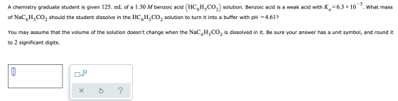 . What mass A chemistry graduate student is given 125. mL of a 1.30 M benzoic acid (HCH,CO2) solution. Benzoic acid is a weak
