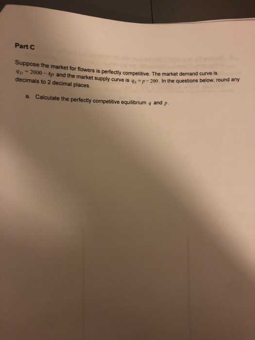 Part C Suppose the market for flowers is perfectly competitive. The market dema decimals to 2 decimal places. tsupply curve is qs p-200. In the questions below, round any a. Calculate the perfectly competitive equilibrium q and p