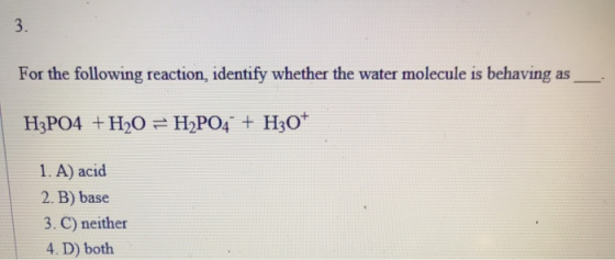 For the following reaction, identify whether the water molecule is behaving as H3PO4 +H20 = H2PO4 + H30+ 1. A) acid 2. B) bas