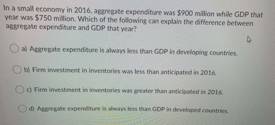 In a small economy in 2016, aggregate expenditure was $900 million while GDP that year was $750 million. Which of the followi