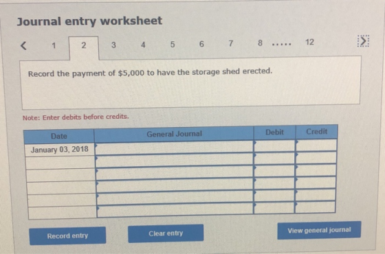 Journal entry worksheet < 1 2 3 4 5 6 7 8 ..... 12 > Record the payment of $5,000 to have the storage shed erected. Note: Ent