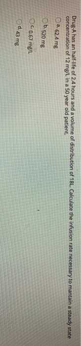 Drug-A has an half-life of 2.4 hours and a volume of distribution of 18L. Calculate the infusion rate necessary to mantain a