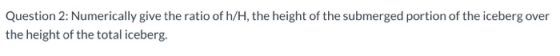 Question 2: Numerically give the ratio of h/H, the height of the submerged portion of the iceberg over the height of the tota