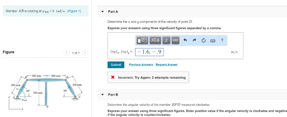 Member AB is rotating atWAB 9 rad/s. (Figure 1) Part A Determine the r and y components of the velocity of point D. Express your answers using three significant figures separated by a comma. Figure く.lof! > m/s Submit Previous Answers Request Answer 200 mm 200 mmD X Incorrect; Try Again; 2 attempts remaining 200 mm 200 mm 60 60 250 mm Part B Determine the angular velocity of the member BPD measured clockwise Express your answer using three significant figures. Enter positive value if the angular velocity is clockwise and negative if the angular velocity is counterclockwise