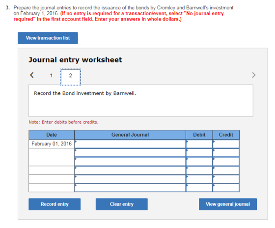 3. Prepare the journal entries to record the issuance of the bonds by Cromley and Barnwells investment on February 1, 2016. (If no entry is required for a transaction/event, select No journal entry required in the first account field. Enter your answers in whole dollars.) View transaction list Journal entry worksheet 2 Record the Bond investment by Barnwell Note: Enter debits before credits. Date General Journal Debit Credit February 01, 2016 Record entry Clear entry View general journal