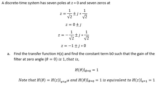 A discrete-time system has seven poles at z - 0 and seven zeros at Find the transfer function H(z) and find the constant term bo such that the gain of the filter at zero angle (9-0) is 1, that is a. Note that H (θ) = H(z)IFeje and H(θ)le=0- 1 is equivalent to H(z)1-1 -1