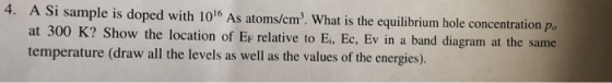 4. A Si sample is doped with 1016 As atoms/cm. What is the equilibrium hole concentration po at 300 K? Show the location of Er relative to Ei,. Ec, Ev in a band diagram at the same Ei, Ec, Ev in a band diagram at the same temperature (draw all the levels as well as the values of the energies).