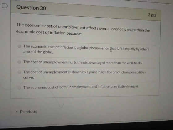 Question 30 3 pts The economic cost of unemployment affects overall economy more than the economic cost of inflation because: