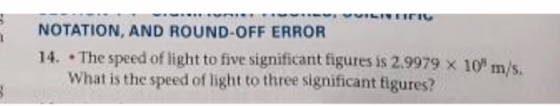 NOTATION, AND ROUND-OFF ERROR 14.-The speed of light to five significant figures is 2.9979 × 10, m/s in/S What is the speed of light to three significant figures?