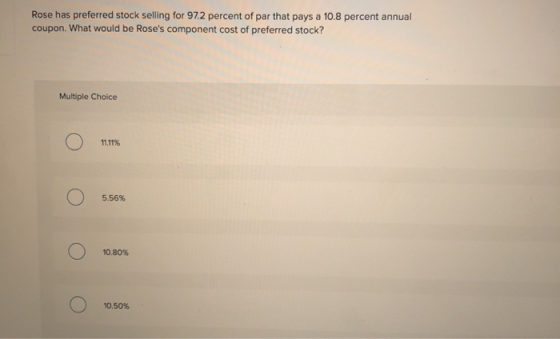 Rose has preferred stock selling for 97.2 percent of par that pays a 10.8 percent annual coupon. What would be Roses compone