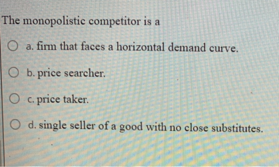 The monopolistic competitor is a | O a. firm that faces a horizontal demand curve. O b. price searcher. O c. price taker O d.