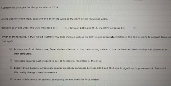 Suppose the base year for this price index is 2014. In the last row of the table, calculate and enter the value of the CSPI for the remaining years Between 2014 and 2015, the CSPI increased by % . Between 2015 and 2016, the CSPI increased by Which of the following, if true, would illustrate why price indexes such as the CSPI might overstate inflation in the cost of going to college? Check all that apply. As the price of calculators rose, fewer students decided to buy them, opting instead to use the free calculators in their cell phones or on their computers. O Professors required each student to buy 10 textbooks, regardless of the price. Energy drinks became increasingly popular on college campuses between 2014 and 2016 due to significant improvements in flavor, but this quality change is hard to measure. O A new mobile device for personal computing became available for purchase.
