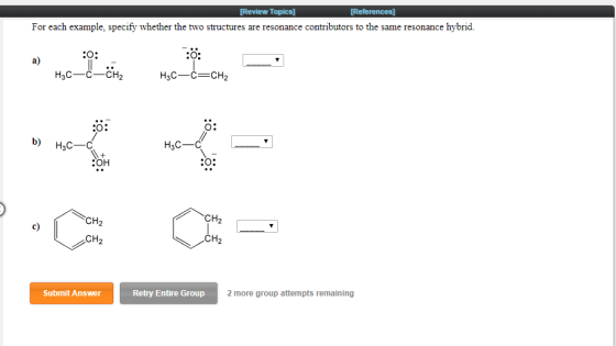 [Review Topics] For each example, specify whether the two structures are resonance contributors to the same resonance hybrid. CO: a) 3CC-CH O: b) H3C H3C-C :OH CO: CH2 c) CH2 CH Submit Answer Retry Entire Group 2 more group attempts remaining