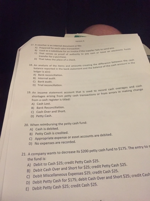 Version A 17. A voucher is an internal document or file A) Prepared for each sales transaction. B) Used as a substitute C) That serves as proof of authority to pay cash or for an invoice if the supplier fails to send one. issue an electronic funds transfer for a purchase. D) That takes the place of a check the cash 18. An analysis of the items and amounts creating the difference between ledger is a(n): bank statement and the balance of the cash account in the A) Bank reconciliation. B) Internal audit. C) Bank audit D) Trial reconciliation. An income statement account that is used to record cash overages shortages arising from from a cash register is titled: A) Cash Lost. B) Bank Reconciliation. 19. An income petty cash transactions or from errors in making change C) Cash Over and Short D) Petty Cash. 20. When reimbursing the petty cash fund: A) Cash is debited. B) Petty Cash is credited. C) Appropriate expense or asset accounts are debited. D) No expenses are recorded. 21. A company wants to decrease its $200 petty cash fund to $175. The entry to the fund is: A) Debit to Cash $25; credit Petty Cash $25. B) Debit Cash Over and Short for $25; credit Petty Cash $25 C) Debit Miscellaneous Expenses $25; credit Cash $25 D) Debit Petty Cash for $175; debit Cash Over and Short $25; credit Cash E) Debit Petty Cash $25; credit Cash $25